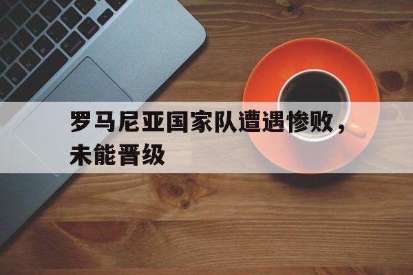 罗马尼亚国家队遭遇惨败，未能晋级