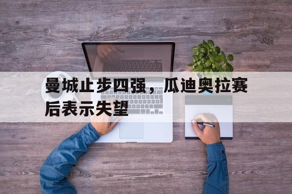 曼城止步四强，瓜迪奥拉赛后表示失望