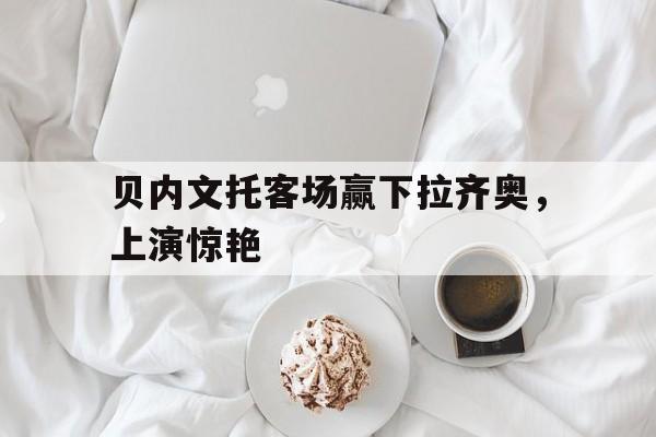 贝内文托客场赢下拉齐奥，上演惊艳的简单介绍