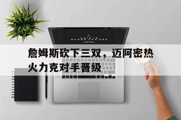 詹姆斯砍下三双，迈阿密热火力克对手晋级的简单介绍