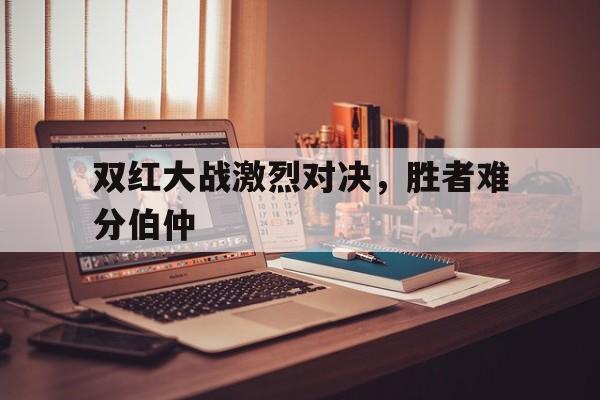双红大战激烈对决，胜者难分伯仲的简单介绍