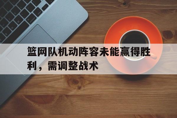 篮网队机动阵容未能赢得胜利，需调整战术的简单介绍