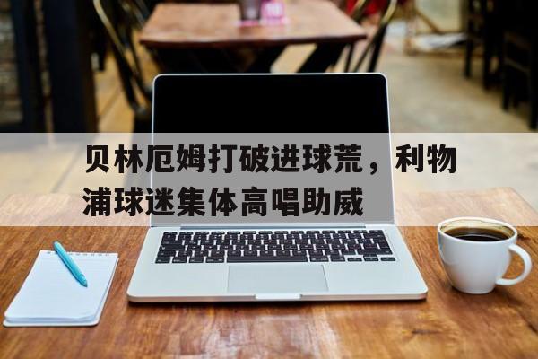 贝林厄姆打破进球荒，利物浦球迷集体高唱助威