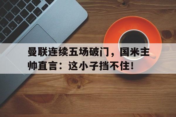 曼联连续五场破门，国米主帅直言：这小子挡不住！曼联国米交锋记录