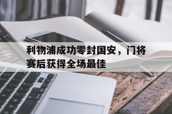 利物浦成功零封国安，门将赛后获得全场最佳利物浦成功零封国安,门将赛后获得全场最佳进球